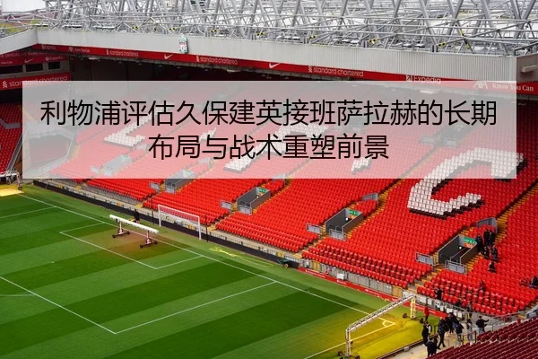 利物浦评估久保建英接班萨拉赫的长期布局与战术重塑前景
