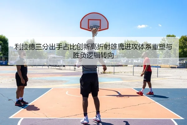 利拉德三分出手占比创新高折射雄鹿进攻体系重塑与胜负逻辑转向